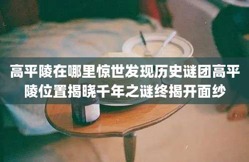 高平陵在哪里惊世发现历史谜团高平陵位置揭晓千年之谜终揭开面纱