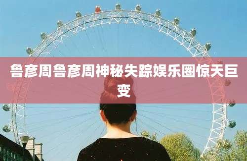 鲁彦周鲁彦周神秘失踪娱乐圈惊天巨变