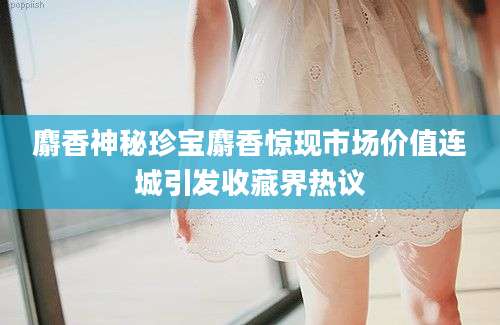 麝香神秘珍宝麝香惊现市场价值连城引发收藏界热议