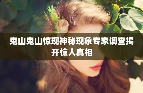 鬼山鬼山惊现神秘现象专家调查揭开惊人真相