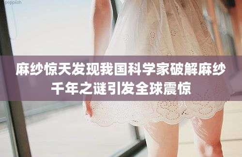 麻纱惊天发现我国科学家破解麻纱千年之谜引发全球震惊
