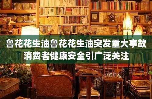 鲁花花生油鲁花花生油突发重大事故消费者健康安全引广泛关注