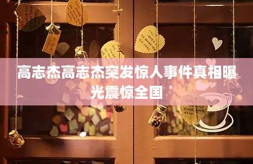 高志杰高志杰突发惊人事件真相曝光震惊全国