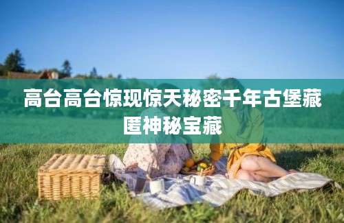 高台高台惊现惊天秘密千年古堡藏匿神秘宝藏