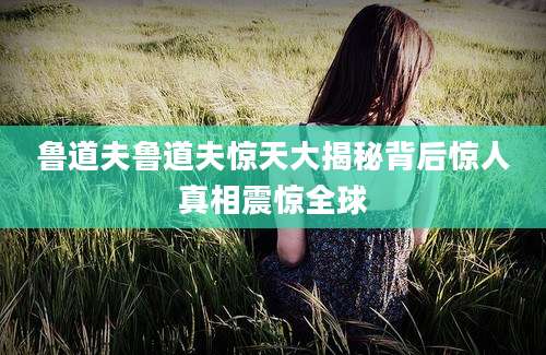 鲁道夫鲁道夫惊天大揭秘背后惊人真相震惊全球
