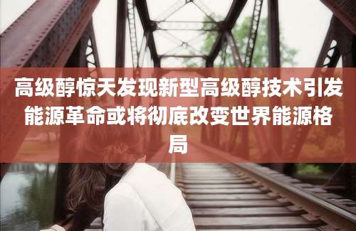 高级醇惊天发现新型高级醇技术引发能源革命或将彻底改变世界能源格局