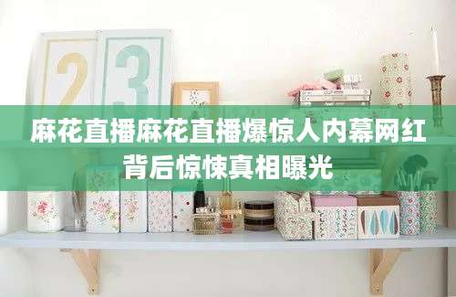 麻花直播麻花直播爆惊人内幕网红背后惊悚真相曝光