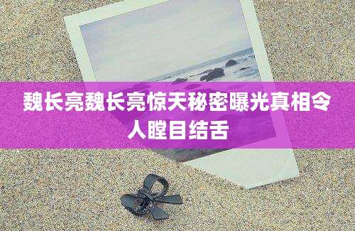 魏长亮魏长亮惊天秘密曝光真相令人瞠目结舌