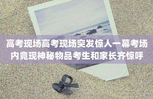 高考现场高考现场突发惊人一幕考场内竟现神秘物品考生和家长齐惊呼
