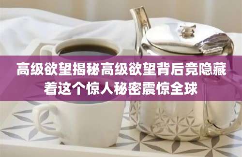 高级欲望揭秘高级欲望背后竟隐藏着这个惊人秘密震惊全球