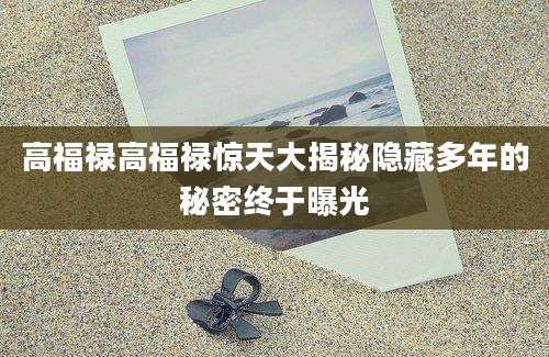 高福禄高福禄惊天大揭秘隐藏多年的秘密终于曝光