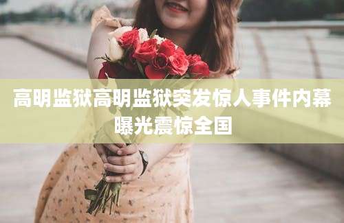 高明监狱高明监狱突发惊人事件内幕曝光震惊全国