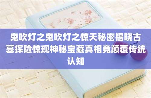 鬼吹灯之鬼吹灯之惊天秘密揭晓古墓探险惊现神秘宝藏真相竟颠覆传统认知