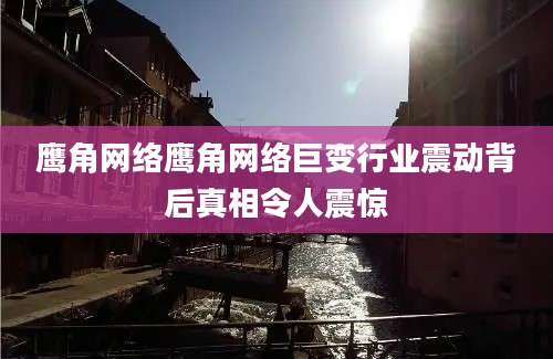 鹰角网络鹰角网络巨变行业震动背后真相令人震惊