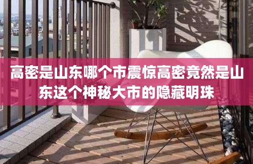 高密是山东哪个市震惊高密竟然是山东这个神秘大市的隐藏明珠