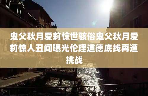 鬼父秋月爱莉惊世骇俗鬼父秋月爱莉惊人丑闻曝光伦理道德底线再遭挑战