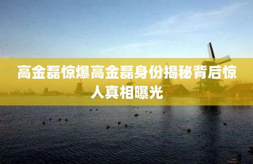 高金磊惊爆高金磊身份揭秘背后惊人真相曝光