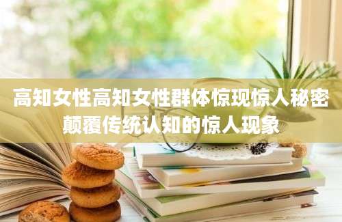 高知女性高知女性群体惊现惊人秘密颠覆传统认知的惊人现象
