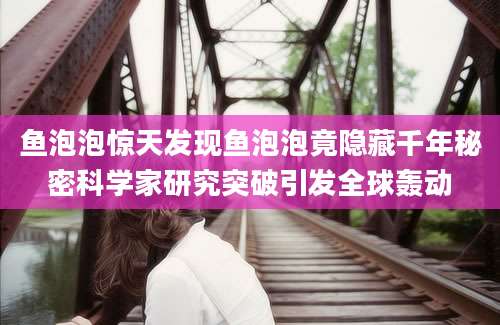 鱼泡泡惊天发现鱼泡泡竟隐藏千年秘密科学家研究突破引发全球轰动