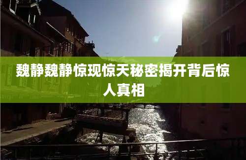 魏静魏静惊现惊天秘密揭开背后惊人真相