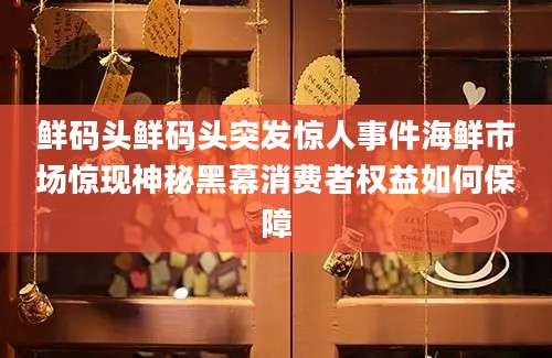 鲜码头鲜码头突发惊人事件海鲜市场惊现神秘黑幕消费者权益如何保障