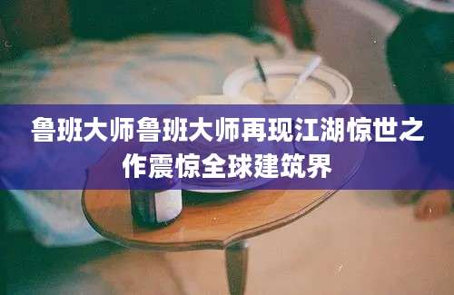 鲁班大师鲁班大师再现江湖惊世之作震惊全球建筑界