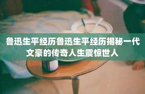 鲁迅生平经历鲁迅生平经历揭秘一代文豪的传奇人生震惊世人