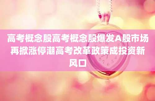 高考概念股高考概念股爆发A股市场再掀涨停潮高考改革政策成投资新风口
