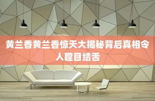 黄兰香黄兰香惊天大揭秘背后真相令人瞠目结舌