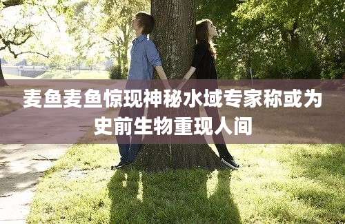 麦鱼麦鱼惊现神秘水域专家称或为史前生物重现人间