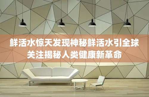 鲜活水惊天发现神秘鲜活水引全球关注揭秘人类健康新革命