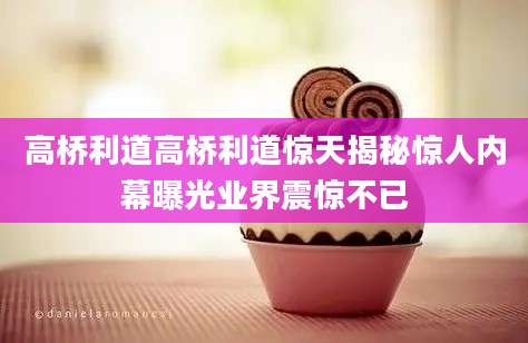 高桥利道高桥利道惊天揭秘惊人内幕曝光业界震惊不已