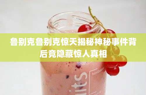 鲁别克鲁别克惊天揭秘神秘事件背后竟隐藏惊人真相
