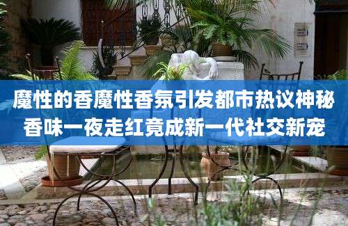 魔性的香魔性香氛引发都市热议神秘香味一夜走红竟成新一代社交新宠