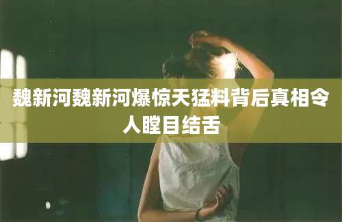 魏新河魏新河爆惊天猛料背后真相令人瞠目结舌