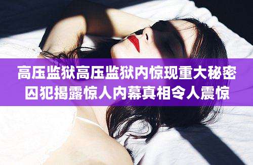 高压监狱高压监狱内惊现重大秘密囚犯揭露惊人内幕真相令人震惊
