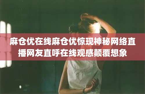 麻仓优在线麻仓优惊现神秘网络直播网友直呼在线观感颠覆想象