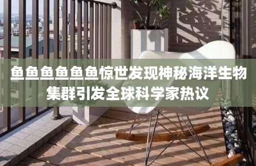 鱼鱼鱼鱼鱼鱼惊世发现神秘海洋生物集群引发全球科学家热议