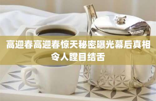 高迎春高迎春惊天秘密曝光幕后真相令人瞠目结舌