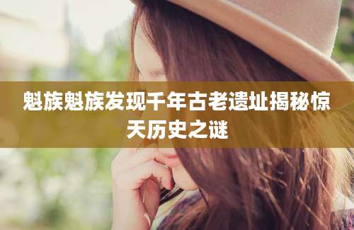 魁族魁族发现千年古老遗址揭秘惊天历史之谜