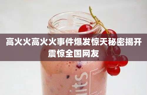 高火火高火火事件爆发惊天秘密揭开震惊全国网友