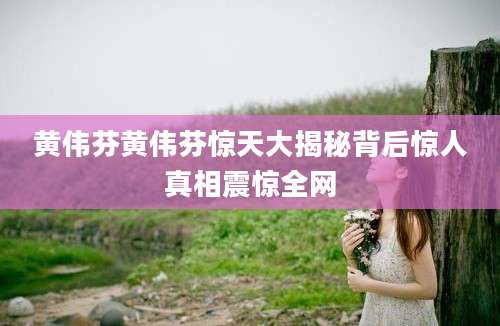 黄伟芬黄伟芬惊天大揭秘背后惊人真相震惊全网