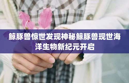 鲸豚兽惊世发现神秘鲸豚兽现世海洋生物新纪元开启