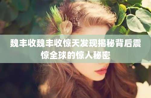 魏丰收魏丰收惊天发现揭秘背后震惊全球的惊人秘密