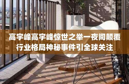 高宇峰高宇峰惊世之举一夜间颠覆行业格局神秘事件引全球关注