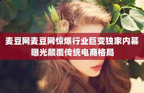 麦豆网麦豆网惊爆行业巨变独家内幕曝光颠覆传统电商格局