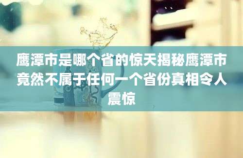 鹰潭市是哪个省的惊天揭秘鹰潭市竟然不属于任何一个省份真相令人震惊