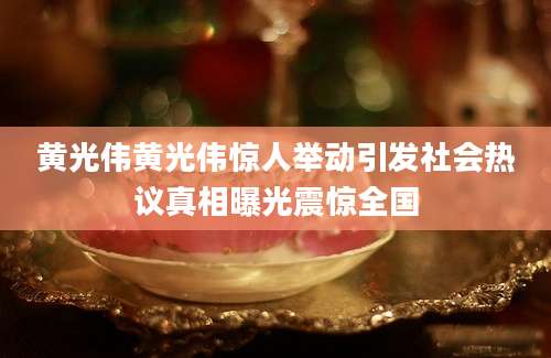 黄光伟黄光伟惊人举动引发社会热议真相曝光震惊全国