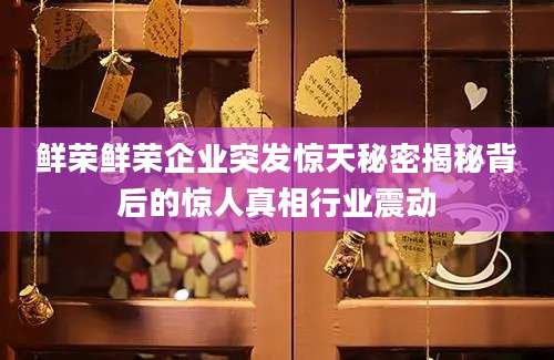 鲜荣鲜荣企业突发惊天秘密揭秘背后的惊人真相行业震动