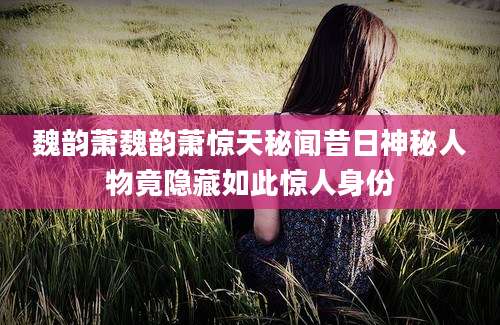 魏韵萧魏韵萧惊天秘闻昔日神秘人物竟隐藏如此惊人身份